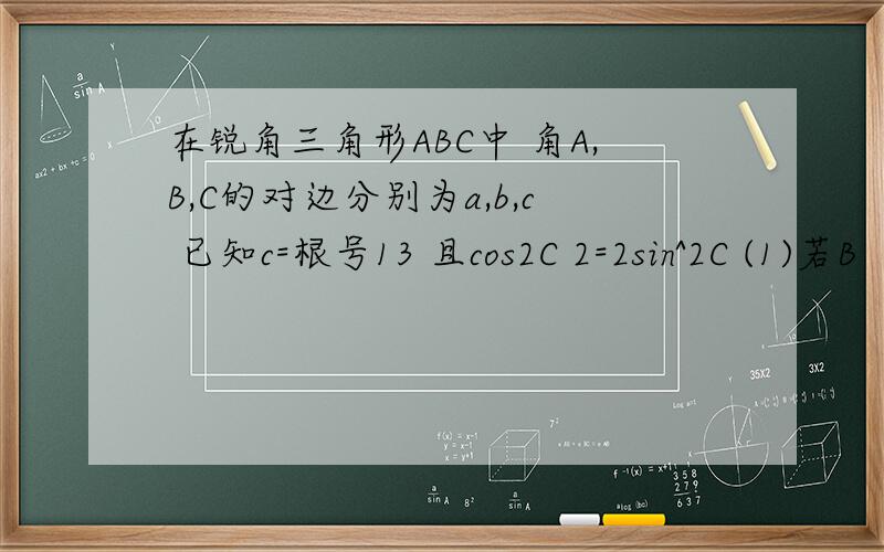 在锐角三角形ABC中 角A,B,C的对边分别为a,b,c 已知c=根号13 且cos2C 2=2sin^2C (1)若B