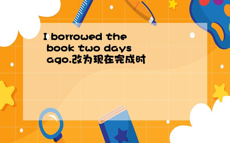 I borrowed the book two days ago.改为现在完成时