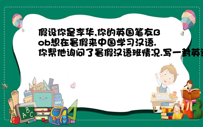 假设你是李华,你的英国笔友Bob想在暑假来中国学习汉语.你帮他询问了暑假汉语班情况.写一封英语回信