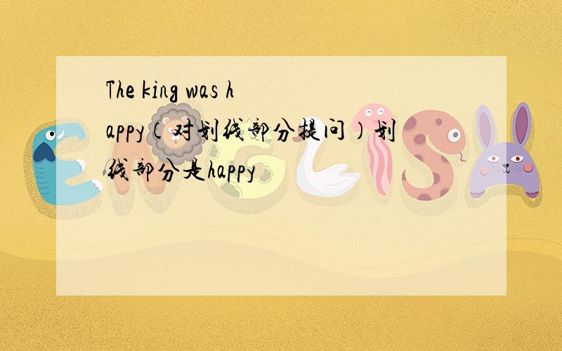 The king was happy（对划线部分提问）划线部分是happy