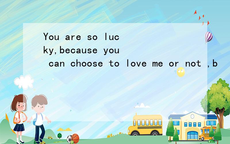 You are so lucky,because you can choose to love me or not ,b