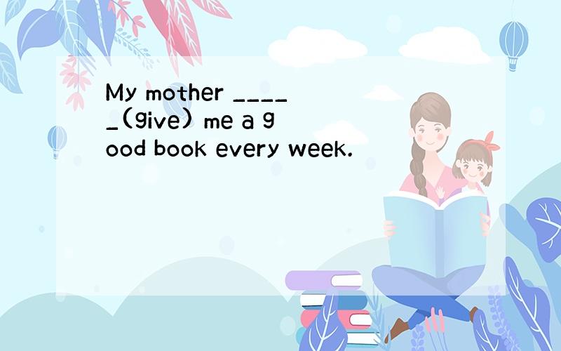 My mother _____(give) me a good book every week.