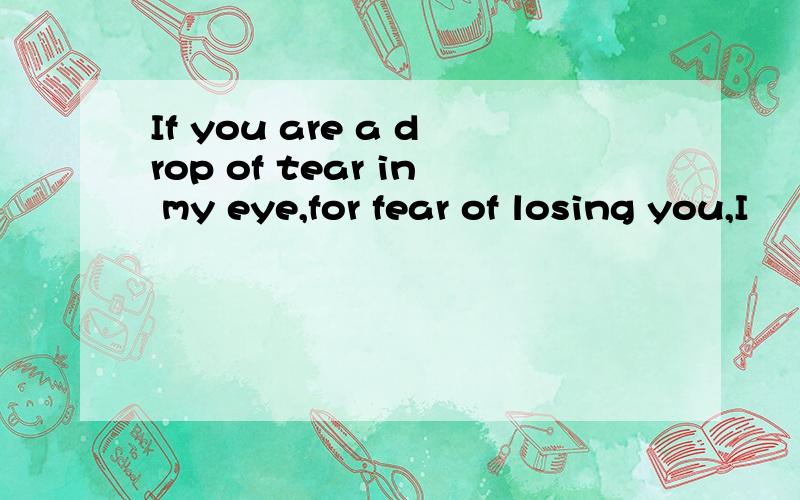 If you are a drop of tear in my eye,for fear of losing you,I