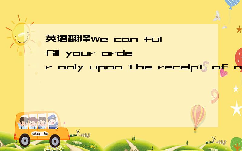 英语翻译We can fulfill your order only upon the receipt of a con