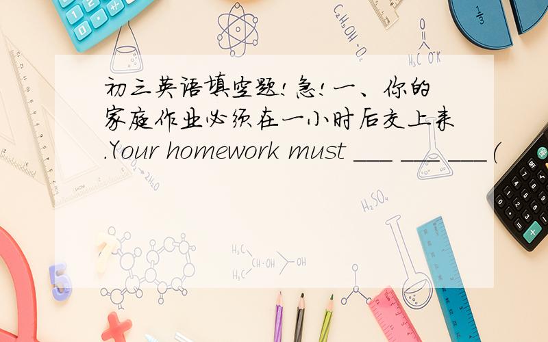 初三英语填空题!急!一、你的家庭作业必须在一小时后交上来.Your homework must ___ ___ ___(