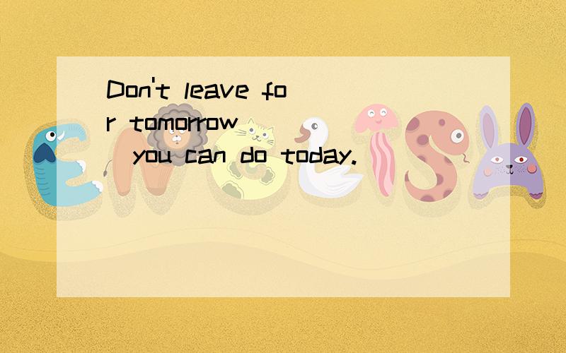 Don't leave for tomorrow_____you can do today.