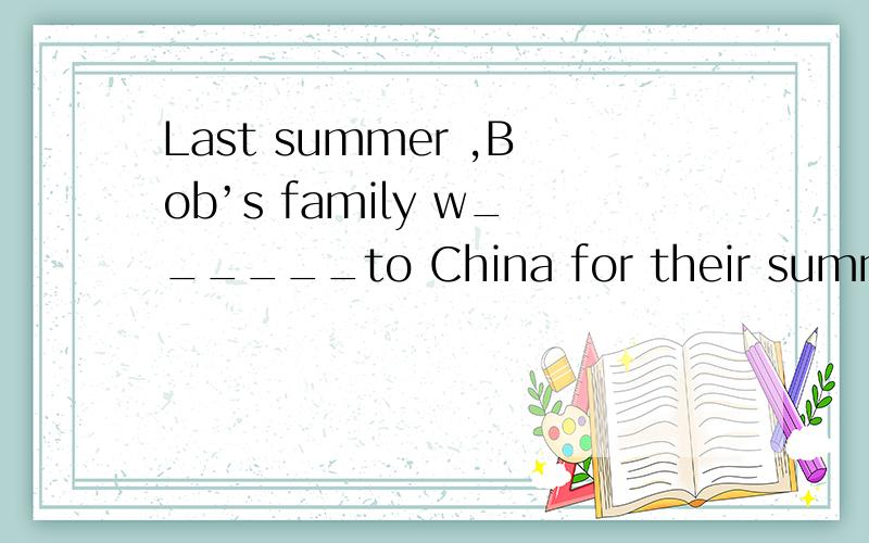 Last summer ,Bob’s family w______to China for their summer h