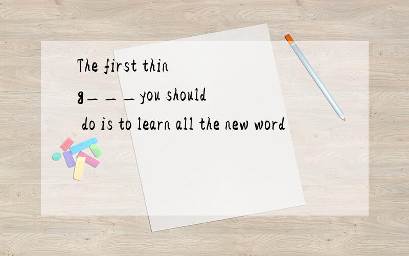 The first thing___you should do is to learn all the new word