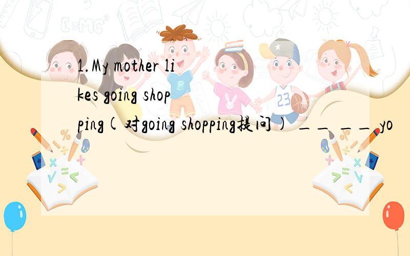 1.My mother likes going shopping(对going shopping提问) __ __ yo
