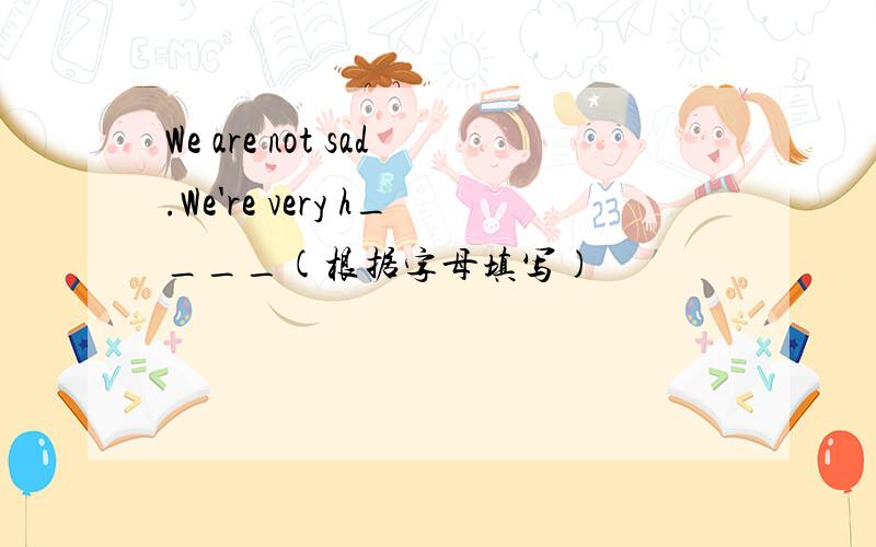 We are not sad.We're very h____(根据字母填写)