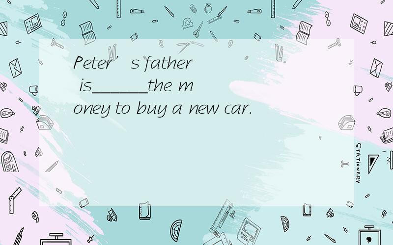 Peter’s father is______the money to buy a new car.