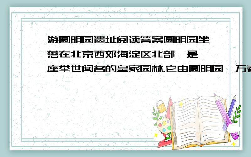 游圆明园遗址阅读答案圆明园坐落在北京西郊海淀区北部,是一座举世闻名的皇家园林.它由圆明园、万春园、长春园组成,建于170