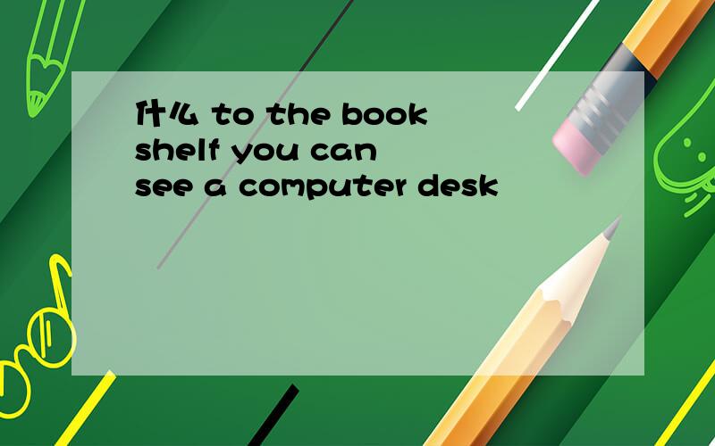 什么 to the bookshelf you can see a computer desk