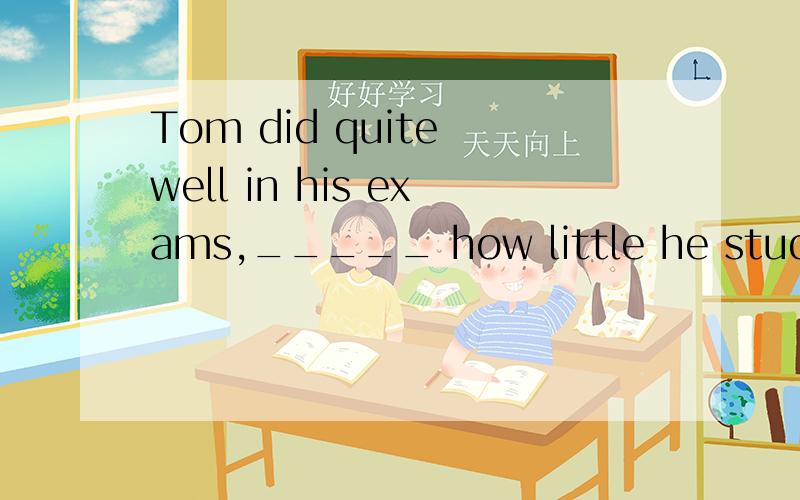 Tom did quite well in his exams,_____ how little he studied