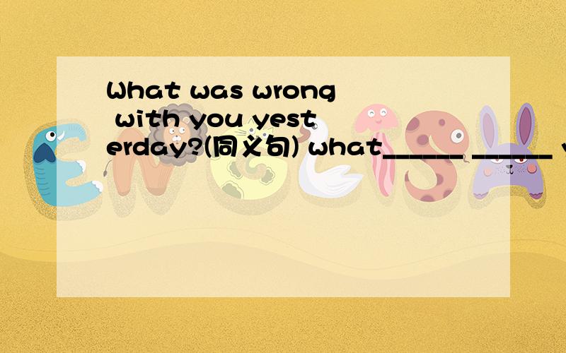 What was wrong with you yesterday?(同义句) what______ ______ yo