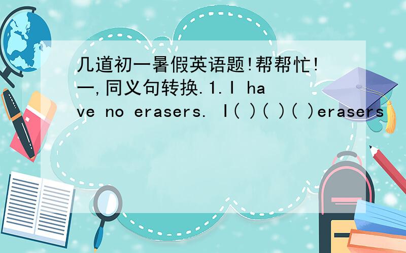 几道初一暑假英语题!帮帮忙!一,同义句转换.1.I have no erasers. I( )( )( )erasers