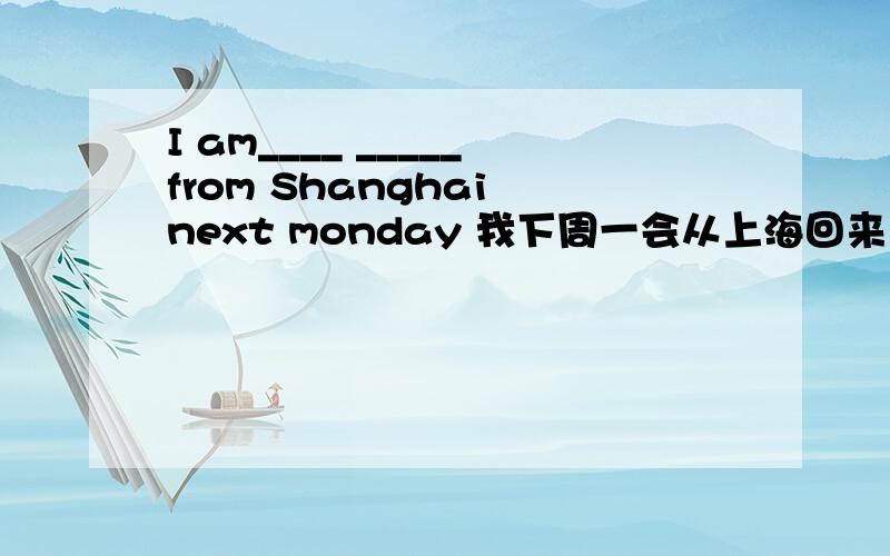 I am____ _____from Shanghai next monday 我下周一会从上海回来