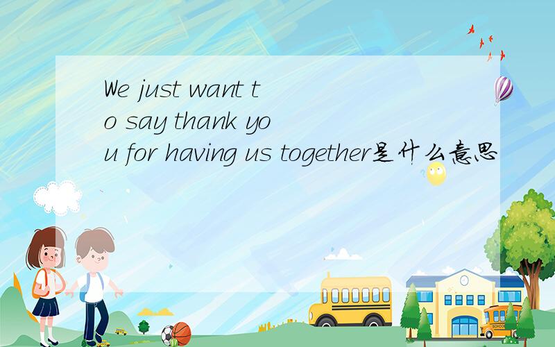 We just want to say thank you for having us together是什么意思