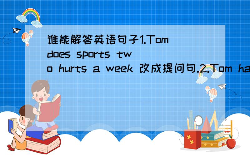谁能解答英语句子1.Tom does sports two hurts a week 改成提问句.2.Tom has t