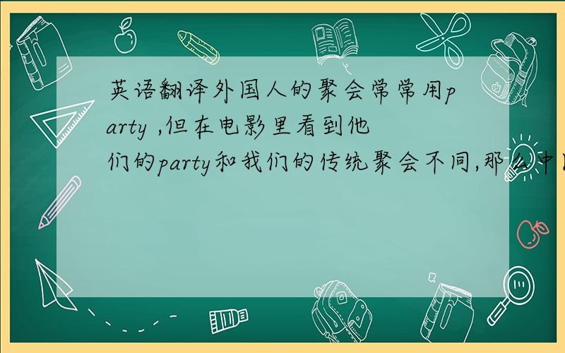 英语翻译外国人的聚会常常用party ,但在电影里看到他们的party和我们的传统聚会不同,那么中国的聚会有什么更合适的