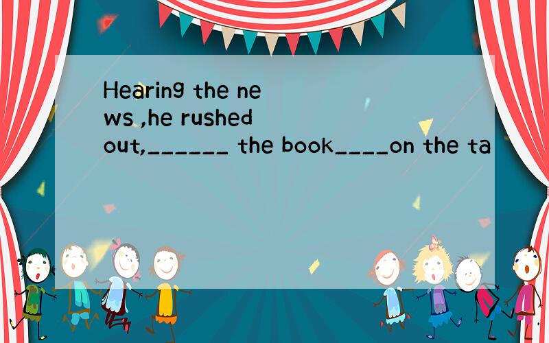 Hearing the news ,he rushed out,______ the book____on the ta