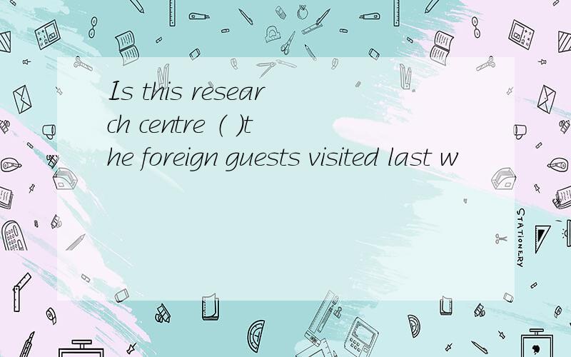 Is this research centre （ ）the foreign guests visited last w