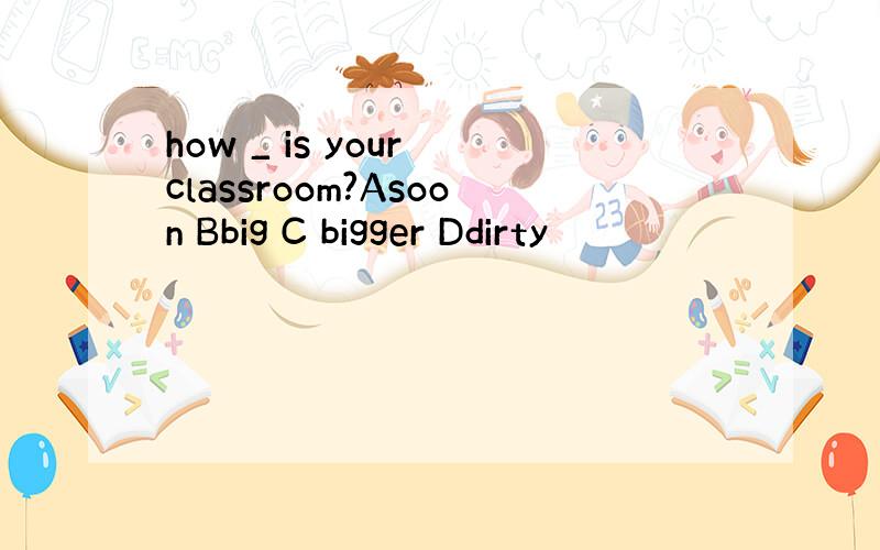 how _ is your classroom?Asoon Bbig C bigger Ddirty