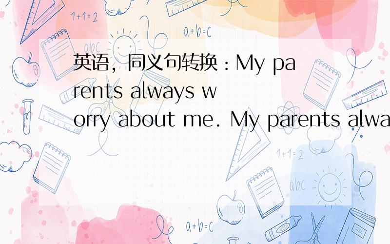 英语，同义句转换：My parents always worry about me. My parents always