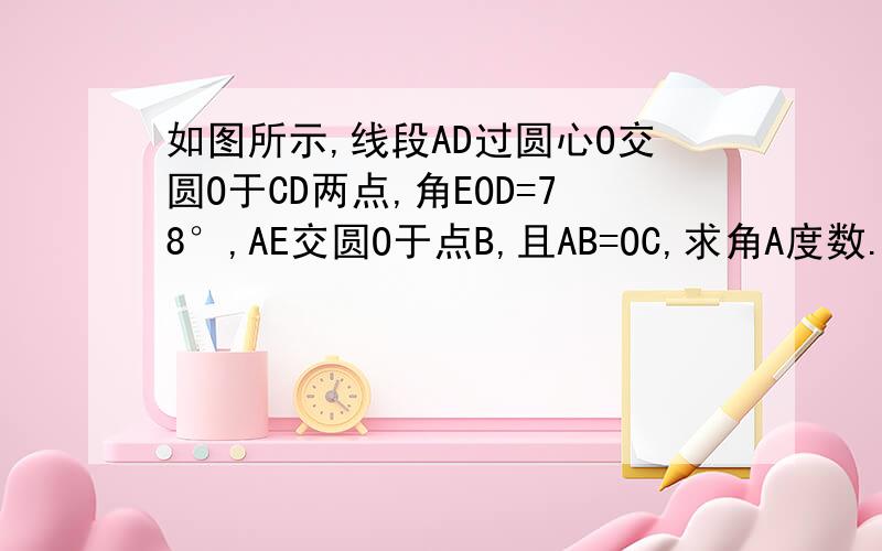 如图所示,线段AD过圆心O交圆O于CD两点,角EOD=78°,AE交圆O于点B,且AB=OC,求角A度数.