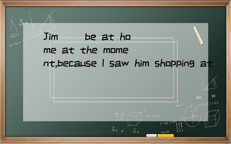 Jim ()be at home at the moment,because I saw him shopping at