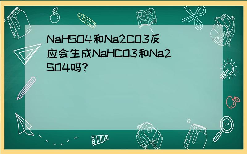 NaHSO4和Na2CO3反应会生成NaHCO3和Na2SO4吗?