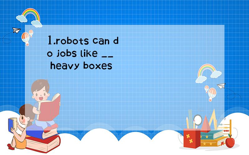 1.robots can do jobs like __ heavy boxes