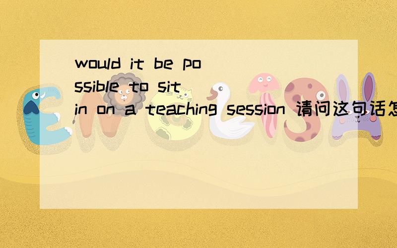 would it be possible to sit in on a teaching session 请问这句话怎么