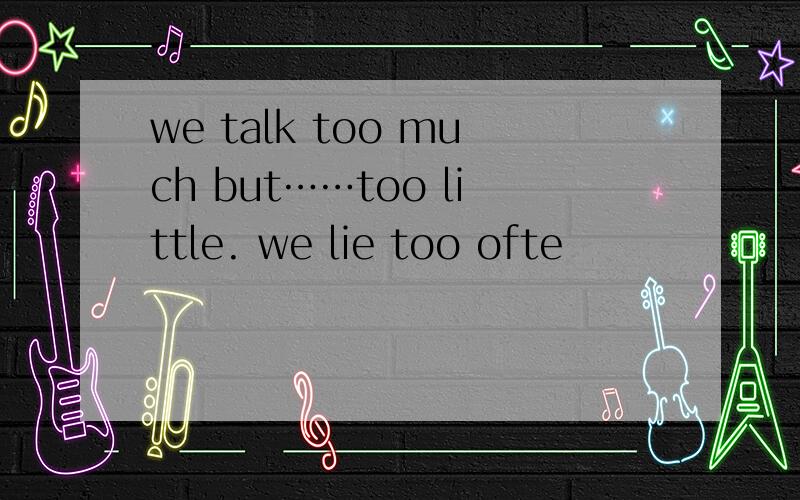 we talk too much but……too little. we lie too ofte
