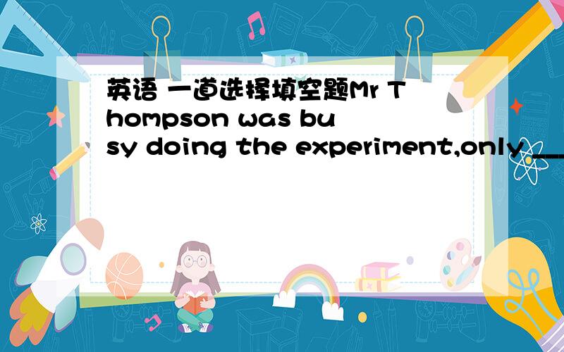 英语 一道选择填空题Mr Thompson was busy doing the experiment,only ___