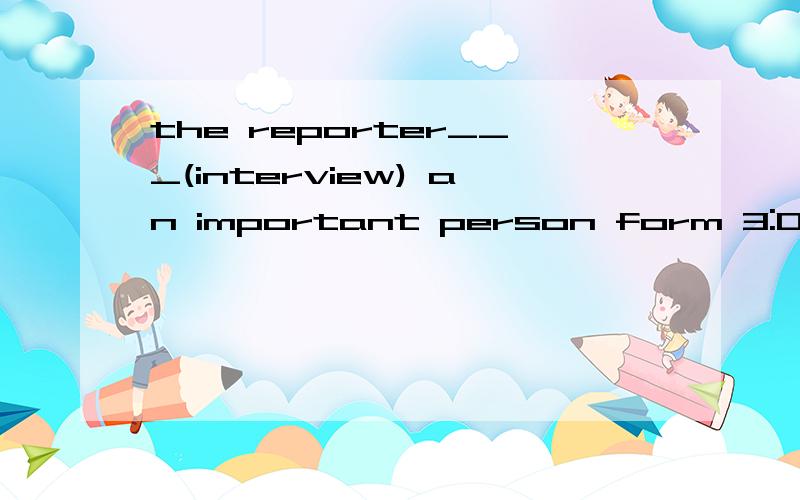 the reporter___(interview) an important person form 3:00p.m.