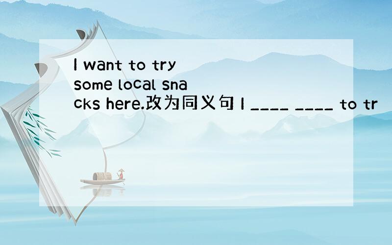 I want to try some local snacks here.改为同义句 I ____ ____ to tr