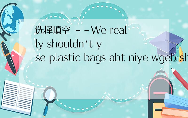 选择填空 --We really shouldn't yse plastic bags abt niye wgeb sh