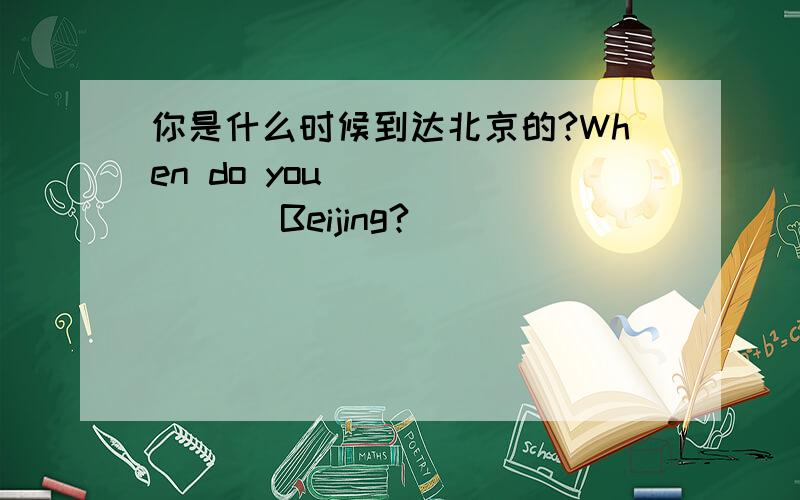 你是什么时候到达北京的?When do you ___ ___ Beijing?