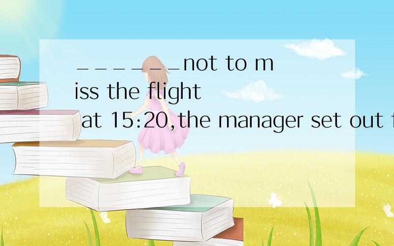 ______not to miss the flight at 15:20,the manager set out fo