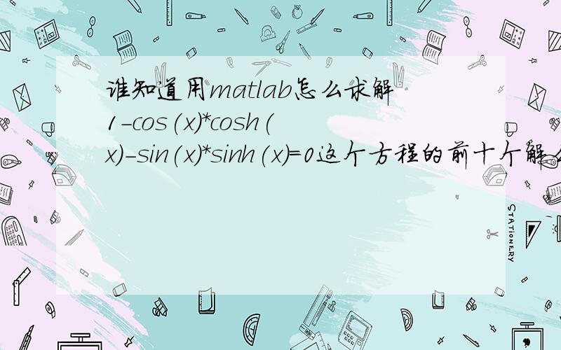 谁知道用matlab怎么求解1-cos(x)*cosh(x)-sin(x)*sinh(x)=0这个方程的前十个解么?
