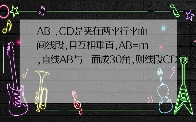 AB ,CD是夹在两平行平面间线段,且互相垂直,AB=m,直线AB与一面成30角,则线段CD最小值?