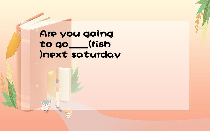 Are you going to go____(fish)next saturday