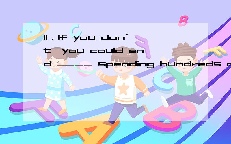 11．If you don’t,you could end ____ spending hundreds of doll