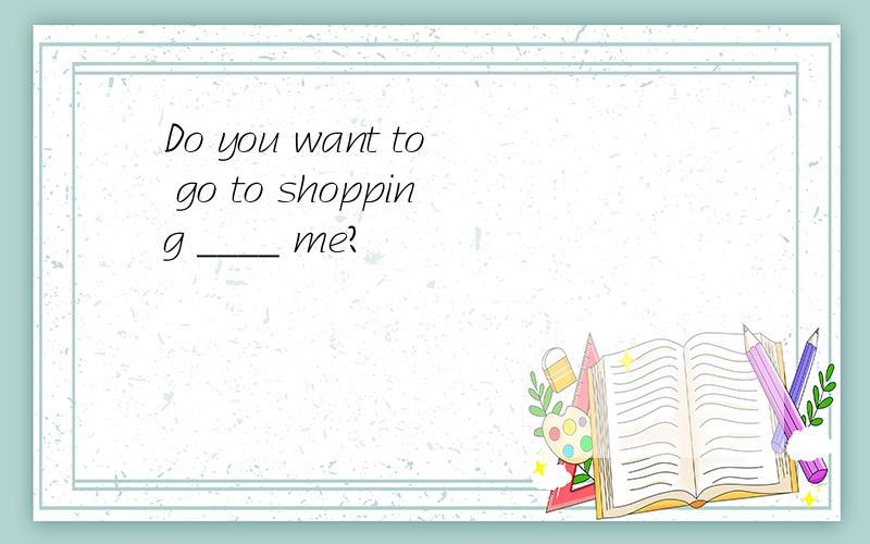 Do you want to go to shopping ____ me?