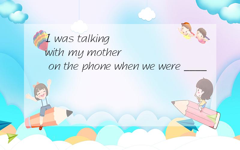 I was talking with my mother on the phone when we were ____