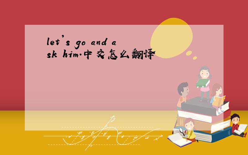 let's go and ask him.中文怎么翻译