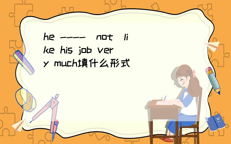 he ----(not)like his job very much填什么形式