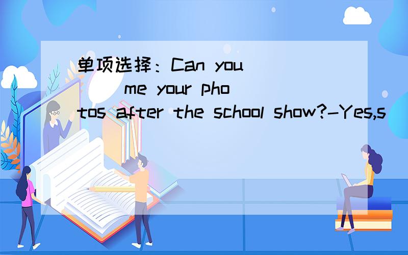 单项选择：Can you ___ me your photos after the school show?-Yes,s