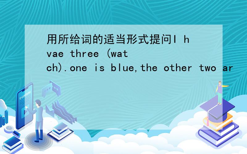 用所给词的适当形式提问I hvae three (watch).one is blue,the other two ar